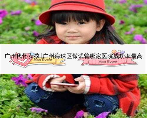 广州代怀女孩|广州海珠区做试管哪家医院成功率最高