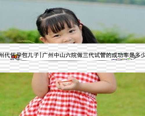 广州代怀孕包儿子|广州中山六院做三代试管的成功率是多少？
