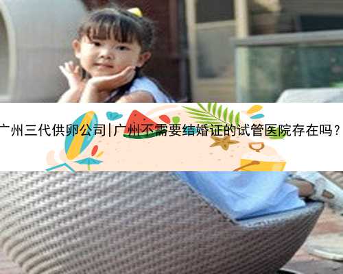 广州三代供卵公司|广州不需要结婚证的试管医院存在吗？